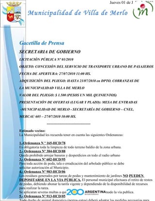 Jueves 01 de Julio de 2010
Municipalidad de Villa de Merlo
Gacetilla de Prensa
SECRETARIA DE GOBIERNO
LICITACIÓN PÚBLICA Nº 01/2010
OBJETO: CONCESIÓN DEL SERVICIO DE TRANSPORTE URBANO DE PASAJEROS
FECHA DE APERTURA: 27/07/2010 11:00 HS.
ADQUISICIÓN DEL PLIEGO: HASTA 23/07/2010 en DPTO. COBRANZAS DE
LA MUNICIPALIDAD VILLA DE MERLO
VALOR DEL PLIEGO: $ 1.500 (PESOS UN MIL QUINIENTOS)
PRESENTACIÓN DE OFERTAS (LUGAR Y PLAZO): MESA DE ENTRADAS
-MUNICIPALIDAD DE MERLO - SECRETARÍA DE GOBIERNO – CNEL.
MERCAU 605 – 27/07/2010 10:00 HS.
-------------------------------------
Estimado vecino:
La Municipalidad les recuerda tener en cuenta las siguientes Ordenanzas:
1.-Ordenanza N º 165-HCD/78
Es obligatoria toda la limpieza de todo terreno baldío de la zona urbana.
2.- Ordenanza Nº 384-HCD/88
Queda prohibido arrojar basuras y desperdicios en todo el radio urbano
3.- Ordenanza Nº 602-HCD/95
Para toda acción de poda, tala o erradicación del arbolado público se debe
solicitar autorización al Municipio.
4.- Ordenanza Nº 983-HCD/06
Los residuos generados por tareas de podas y mantenimiento de jardines NO PUEDEN
DEPOSITARSE EN LA VIA PÚBLICA. El personal municipal efectuara el retiro de restos
de podas, debiendo abonar la tarifa vigente y dependiendo de la disponibilidad de recursos
para realizar la tarea.
Se aplicaran severas multas a quienes ensucien de cualquier modo la vía publica.
5.- Ordenanza Nº 913-HCD/05