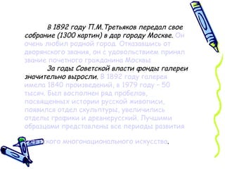 В  1892 году П.М.Третьяков передал свое собрание (1300 картин) в дар городу Москве.   Он очень любил родной город. Отказавшись от дворянского звания, он с удовольствием принял звание почетного гражданина Москвы За годы Советской власти фонды галереи значительно выросли .  В 1892 году галерея имела 1840 произведений, в 1979 году – 50 тысяч. Был восполнен ряд пробелов, посвященных истории русской живописи, появился отдел скульптуры, увеличились отделы графики и древнерусский. Лучшими образцами представлены все периоды развития советского многонационального искусства .   