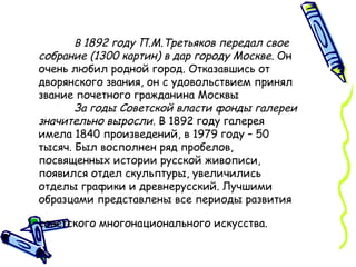 В  1892 году П.М.Третьяков передал свое собрание (1300 картин) в дар городу Москве.  Он очень любил родной город. Отказавшись от дворянского звания, он с удовольствием принял звание почетного гражданина Москвы За годы Советской власти фонды галереи значительно выросли . В 1892 году галерея имела 1840 произведений, в 1979 году – 50 тысяч. Был восполнен ряд пробелов, посвященных истории русской живописи, появился отдел скульптуры, увеличились отделы графики и древнерусский. Лучшими образцами представлены все периоды развития советского многонационального искусства.   