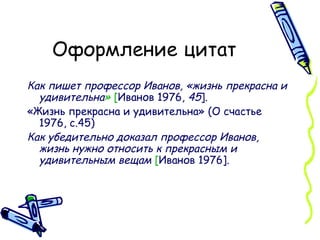 Оформление цитат Как пишет профессор Иванов, «жизнь прекрасна и удивительна »  [ Иванов 1976,  45 ]. «Жизнь прекрасна и удивительна» (О счастье 1976, с.45) Как убедительно доказал профессор Иванов, жизнь нужно относить к прекрасным и удивительным вещам  [ Иванов 1976].  