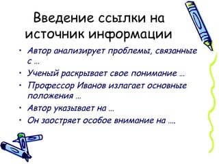 Введение ссылки на источник информации Автор анализирует проблемы, связанные с … Ученый раскрывает свое понимание … Профессор Иванов излагает основные положения … Автор указывает на … Он заостряет особое внимание на ….   