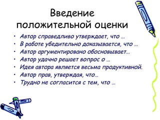 Введение положительной оценки Автор справедливо утверждает, что … В работе убедительно доказывается, что … Автор аргументировано обосновывает… Автор удачно решает вопрос о … Идея автора является весьма продуктивной. Автор прав, утверждая, что… Трудно не согласится с тем, что … 