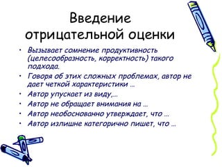 Введение отрицательной оценки Вызывает сомнение продуктивность (целесообразность, корректность) такого подхода. Говоря об этих сложных проблемах, автор не дает четкой характеристики … Автор упускает из виду,… Автор не обращает внимания на … Автор необоснованно утверждает, что … Автор излишне категорично пишет, что …   