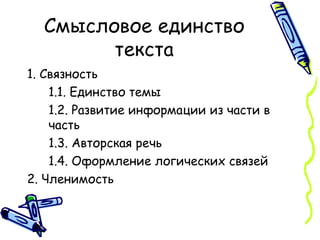 Смысловое единство текста 1. Связность 1.1. Единство темы 1.2. Развитие информации из части в часть 1.3. Авторская речь 1.4. Оформление логических связей 2. Членимость 