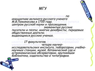 МГУ Московский университет основан   по инициативе великого русского ученого М.В.Ломоносова в 1755 году .  Он всегда являлся   центром русской науки и просвещения .  В университете учились   знаменитые русские писатели и поэты, многие декабристы, передовые общественные деятели .  В нем работали   выдающиеся русские ученые . В настоящее время в Московском университете имеется   17 факультетов .  В систему учреждений университета входят   четыре научно-исследовательских института, лаборатории, учебно-научные станции, музей, Ботанический сад и астрономические обсерватории, крупнейшая библиотека, издательство и типография. 