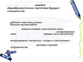 Особенностью университетского образования является   широкая общеобразовательная подготовка будущих специалистов. Высокий уровень обучения в Московском университете обеспечивается тем, что в его коллективе   работают   известные ученые .  В университете ведется   большая научная работа .  Многие теоретические исследования, выполненные в стенах университета, являются   важным вкладом в российскую науку . Университет осуществляет   широкие   международные связи .  Его нередко называют   городом пяти континентов ,  потому что в нем учатся представители более 100 стран.   Профессора и преподаватели МГУ участвуют  в  международных конгрессах, съездах и симпозиумах.   Со многими зарубежными университетами Московский университет заключил   договор о научном сотрудничестве . 