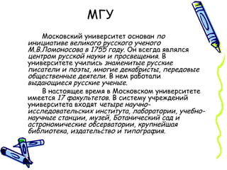 МГУ  Московский университет основан  по инициативе великого русского ученого М.В.Ломоносова в 1755 году . Он всегда являлся  центром русской науки и просвещения . В университете учились  знаменитые русские писатели и поэты, многие декабристы, передовые общественные деятели . В нем работали  выдающиеся русские ученые . В настоящее время в Московском университете имеется  17 факультетов . В систему учреждений университета входят  четыре научно-исследовательских института, лаборатории, учебно-научные станции, музей, Ботанический сад и астрономические обсерватории, крупнейшая библиотека, издательство и типография. 