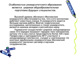 Особенностью университетского образования является  широкая общеобразовательная подготовка будущих специалистов. Высокий уровень обучения в Московском университете обеспечивается тем, что в его коллективе  работают   известные ученые . В университете ведется  большая научная работа . Многие теоретические исследования, выполненные в стенах университета, являются  важным вкладом в российскую науку . Университет осуществляет широкие  международные связи . Его нередко называют  городом пяти континентов , потому что в нем учатся представители более 100 стран. Профессора и преподаватели МГУ участвуют  в международных конгрессах, съездах и симпозиумах.  Со многими зарубежными университетами Московский университет заключил  договор о научном сотрудничестве . 