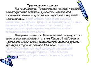 Третьяковская галерея Государственная Третьяковская галерея – одно из самых крупных собраний русского и советского изобразительного искусства, пользующееся мировой известностью.   В ней собрана коллекция русской иконописи, живописи, графики и скульптуры с  XI   века до наших дней. В экспозиции советского отдела представлены произведения художников многих республик Советского Союза.   Галерея называется Третьяковской потому, что ее возникновение связано с именем Павла Михайловича Третьякова (1832-1898), выдающегося деятеля русской культуры второй половины  XIX  века.   Купец по происхождению, крупный фабрикант, владевший текстильными мануфактурами, П.М.Третьяков принадлежал к прогрессивным слоям купеческой интеллигенции. 