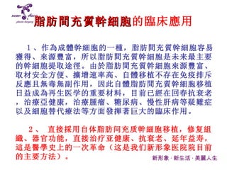 脂肪間充質幹細胞 的臨床應用 新形象 · 新生活 · 美麗人生 1 、 作為成體幹細胞的一種， 脂肪 間充質幹細胞容易獲得、來源豐富， 所以 脂肪間充質幹細胞是 未来 最主要的幹細胞提取途徑 。 由於脂肪間充質幹細胞來源豐富、取材安全方便、擴增速率高、自體移植不存在免疫排斥反應且無毒無副作用，因此自體脂肪間充質幹細胞移植日益成為再生 医学 的重要材料，目前已經在回春抗衰老，治療亞健康，治療腫瘤、糖尿病、慢性肝病等疑難症 以及 細胞替代療法等方面發揮著巨大的臨床 作用。 2 、  直接採用 自体脂肪间充质 幹細胞移植， 修复 組織 、 器官 功能 ， 直接治疗亚健康、抗衰老、延年益寿， 這是醫學史上的一次革命 （这是我们新形象医院院目前的主要方法）。 