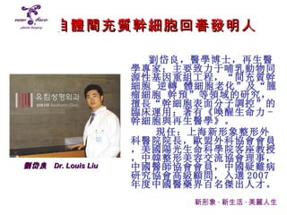 自體間充質幹細胞回春發明人 劉岱良，醫學博士，再生醫學專家；主要致力于哺乳動物同源性基因重組工程，“間充質幹細胞 逆轉 體細胞老化”及“腫瘤細胞 幹預”等領域的研究，擅長“幹細胞表面分子調控”的臨床運用；著有 《 喚醒生命力 - 幹細胞與再生醫學 》 。 現任：上海新形象整形外科醫院院長，歐盟外科協會會員，美國陽光生命科學院客座教授，中韓整形美容交流協會理事，中國醫師協會會員，中國疑難病研究協會高級顧問，入選 2007 年度中國醫藥界百名傑出人才。 新形象 · 新生活 · 美麗人生 劉岱良   Dr. Louis Liu 