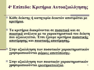 4 ο  Επίπεδο: Κριτήρια Αυτοαξιολόγησης   Κάθε δείκτης ή κατηγορία δεικτών αποτιμάται με  κριτήρια .  Τα κριτήρια διακρίνονται σε  ποσοτικά  και σε  ποιοτικά  ανάλογα με τα χαρακτηριστικά του δείκτη που αξιολογείται. Έτσι έχουμε κριτήρια  ποσοτικής αποτίμησης  και  ποιοτικής αποτίμησης .  Στην αξιολόγηση των ποσοτικών χαρακτηριστικών χρησιμοποιούνται  φόρμες αποτύπωσης . Στην αξιολόγηση των ποιοτικών χαρακτηριστικών χρησιμοποιούνται  ερωτηματολόγια .   