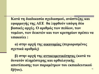 Κατά τη διαδικασία σχεδιασμού, ανάπτυξης και εφαρμογής της ΑΕΕ  θα ληφθούν υπόψη δύο βασικές αρχές .   Ο  αριθμός των πεδίων, των τομέων, των δεικτών και των κριτηρίων πρέπει να υπακούει  : α) στην  αρχ ή  της  οικονομίας  (περιορισμένος σχετικά αριθμός) β) στην  αρχ ή της   αντικειμενικότητας  (κατά το δυνατόν πληρέστερης και ορθολογικής αποτύπωσης των παραμέτρων του εκπαιδευτικού έργου).  