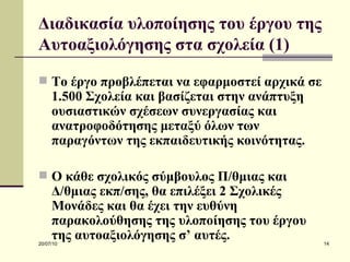 Διαδικασία υλοποίησης του έργου της Αυτοαξιολόγησης στα σχολεία (1) Το έργο προβλέπεται να εφαρμοστεί αρχικά σε 1.500 Σχολεία και βασίζεται στην ανάπτυξη ουσιαστικών σχέσεων συνεργασίας και ανατροφοδότησης μεταξύ όλων των παραγόντων της εκπαιδευτικής κοινότητας. Ο κάθε σχολικός σύμβουλος Π/θμιας και Δ/θμιας εκπ/σης, θα επιλέξει 2 Σχολικές Μονάδες και θα έχει την ευθύνη παρακολούθησης της υλοποίησης του έργου της αυτοαξιολόγησης σ’ αυτές. 