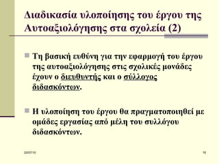 Διαδικασία υλοποίησης του έργου της Αυτοαξιολόγησης στα σχολεία (2) Τη βασική ευθύνη για την εφαρμογή του έργου της αυτοαξιολόγησης στις σχολικές μονάδες έχουν ο  διευθυντής  και ο  σύλλογος διδασκόντων . Η υλοποίηση του έργου θα πραγματοποιηθεί με ομάδες εργασίας από μέλη του συλλόγου διδασκόντων.   
