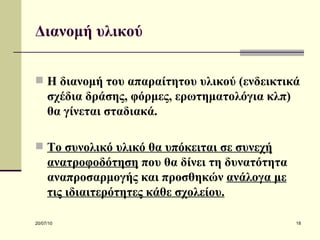 Διανομή υλικού Η διανομή του απαραίτητου υλικού (ενδεικτικά σχέδια δράσης, φόρμες, ερωτηματολόγια κλπ) θα γίνεται σταδιακά.  Το συνολικό υλικό θα υπόκειται σε συνεχή ανατροφοδότηση  που θα δίνει τη δυνατότητα αναπροσαρμογής και προσθηκών  ανάλογα με τις ιδιαιτερότητες κάθε σχολείου.   