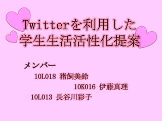 Twitterを利用した学生生活活性化提案 　メンバー 　　 10L018猪飼美鈴 　　　　　　　　10K016伊藤真理 　　10L013長谷川彩子 