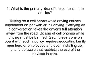 1. What is the primary idea of the content in the articles? Talking on a cell phone while driving causes impairment on par with drunk driving. Carrying on a conversation takes the driver's full attention away from the road. So use of cell phones while driving must be banned. Getting everyone on board with such a policy requires educating family members or employees and even installing cell phone software that restricts the use of the devices in cars. 