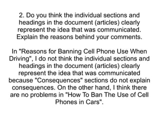 2. Do you think the individual sections and headings in the document (articles) clearly represent the idea that was communicated. Explain the reasons behind your comments. In "Reasons for Banning Cell Phone Use When Driving", I do not think the individual sections and headings in the document (articles) clearly represent the idea that was communicated because "Consequences" sections do not explain consequences. On the other hand, I think there are no problems in "How To Ban The Use of Cell Phones in Cars". 