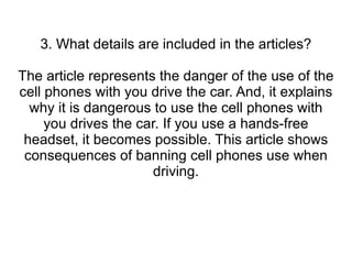 3. What details are included in the articles? The article represents the danger of the use of the cell phones with you drive the car. And, it explains why it is dangerous to use the cell phones with you drives the car. If you use a hands-free headset, it becomes possible. This article shows consequences of banning cell phones use when driving. 