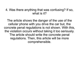 4. Was there anything that was confusing? If so, what is it? The article shows the danger of the use of the cellular phone with you drive the car but, the concrete penal regulations is not shown. With this, the violation occurs without taking it too seriously. The article should write the concrete penal regulations. Then, this article will be more comprehensible. 