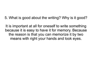 5. What is good about the writing? Why is it good? It is important at all for oneself to write something because it is easy to have it for memory. Because the reason is that you can memorize it by two means with right your hands and look eyes. 
