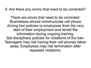 6. Are there any errors that need to be corrected? There are errors that need to be corrected. Businesses should communicate cell phone driving ban policies to employees from the very start of their employment and revisit the information during ongoing training. Set disciplinary policies for violations of the ban. Teenagers may risk having their cell phones taken away. Employees may risk termination after repeated violations. 