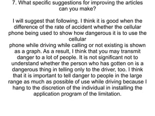 7. What specific suggestions for improving the articles can you make? I will suggest that following. I think it is good when the difference of the rate of accident whether the cellular phone being used to show how dangerous it is to use the cellular phone while driving while calling or not existing is shown as a graph. As a result, I think that you may transmit danger to a lot of people. It is not significant not to understand whether the person who has gotten on is a dangerous thing in telling only to the driver, too. I think that it is important to tell danger to people in the large range as much as possible of use while driving because I hang to the discretion of the individual in installing the application program of the limitation. 