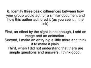 8. Identify three basic differences between how your group would author a similar document and how this author authored it (as you see it in the link). First, an effect by the sight is not enough, I add an image and an animation . Second, I make an entry big a little more and think it to make it plain. Third, when I did not understand that there are simple questions and answers, I think good.  