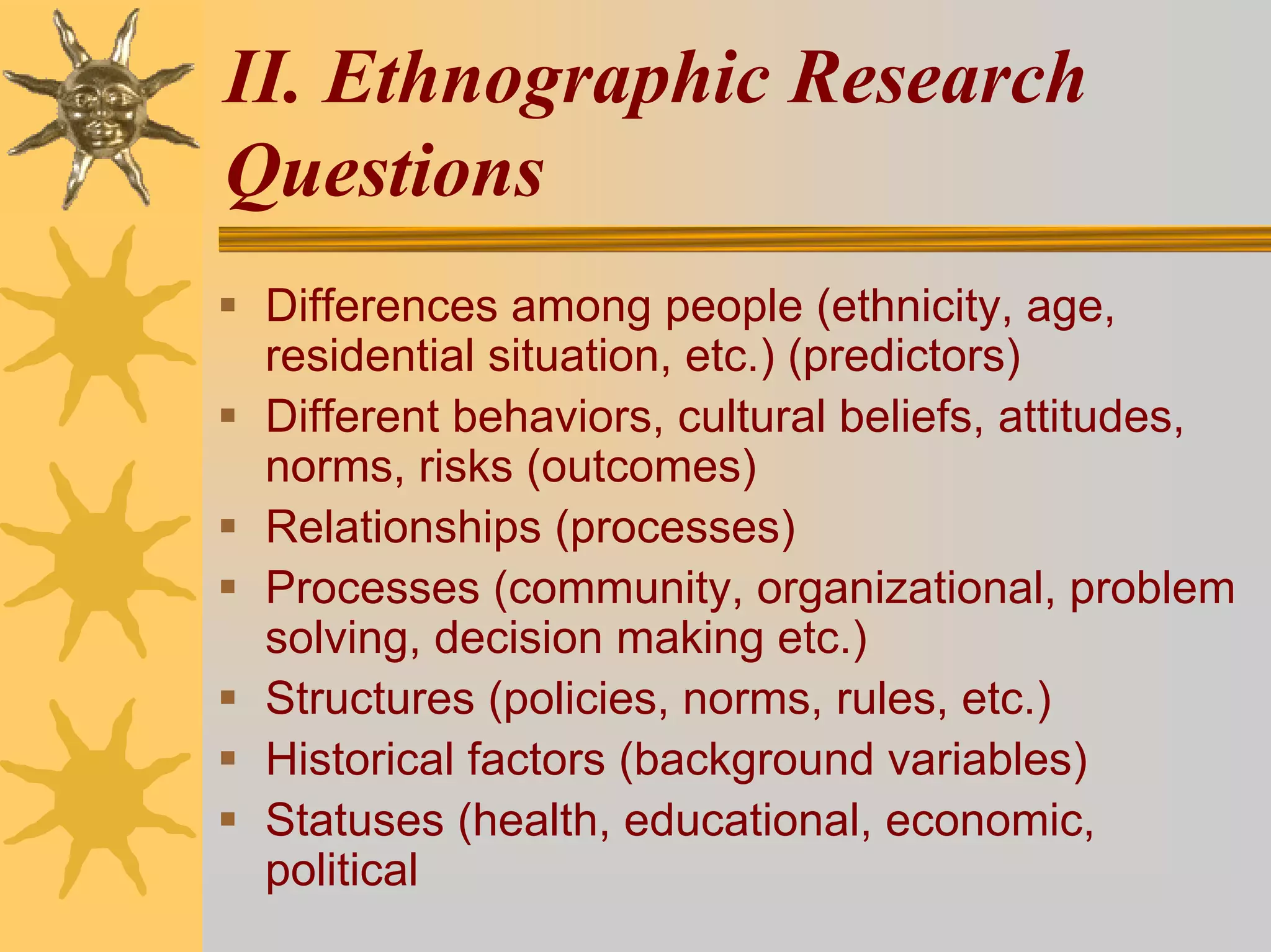 II. Ethnographic Research
Questions
 Differences among people (ethnicity, age,
 residential situation, etc.) (predictors)
 Different behaviors, cultural beliefs, attitudes,
 norms, risks (outcomes)
 Relationships (processes)
 Processes (community, organizational, problem
 solving, decision making etc.)
 Structures (policies, norms, rules, etc.)
 Historical factors (background variables)
 Statuses (health, educational, economic,
 political
 