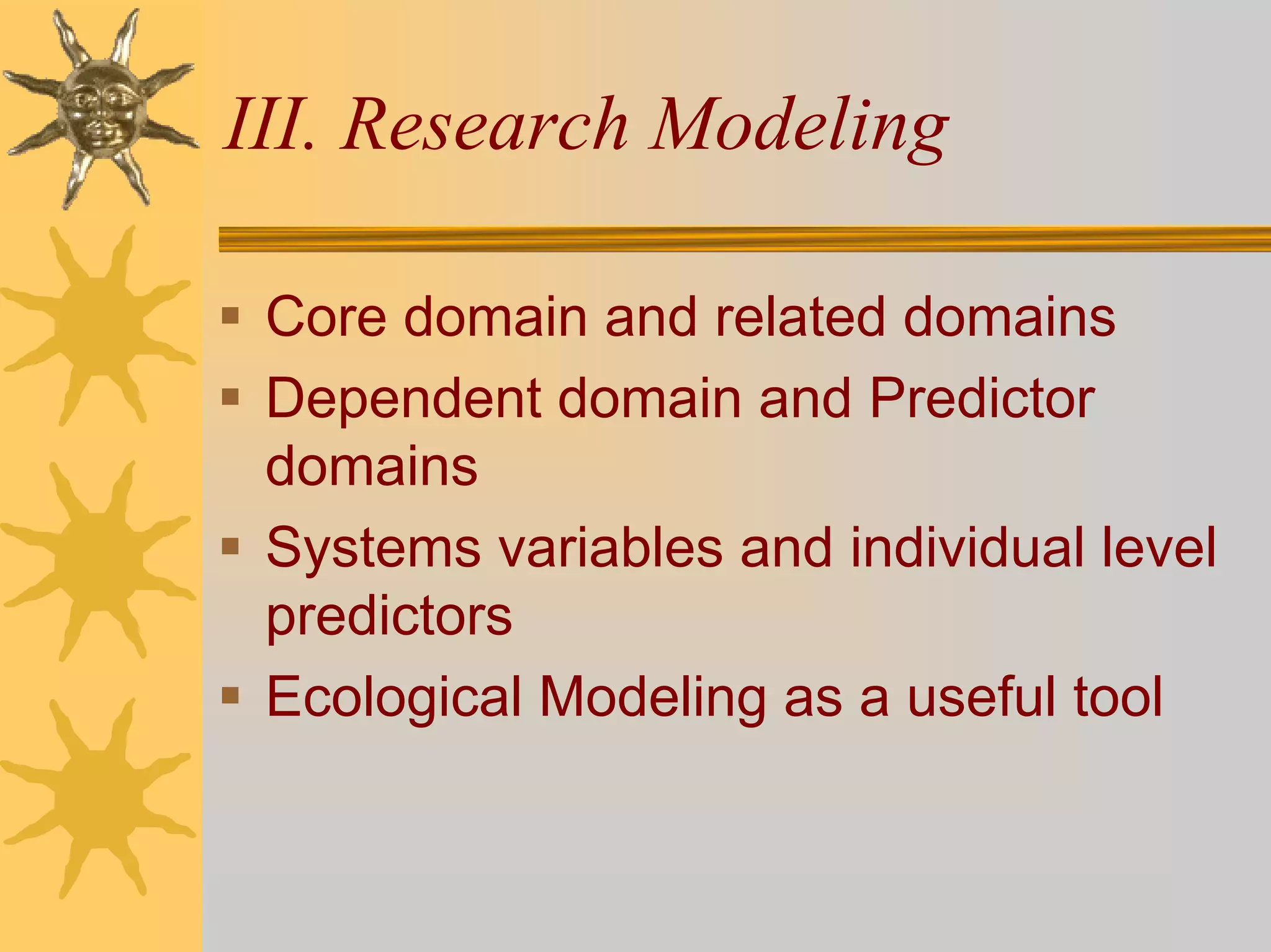 III. Research Modeling

 Core domain and related domains
 Dependent domain and Predictor
 domains
 Systems variables and individual level
 predictors
 Ecological Modeling as a useful tool
 