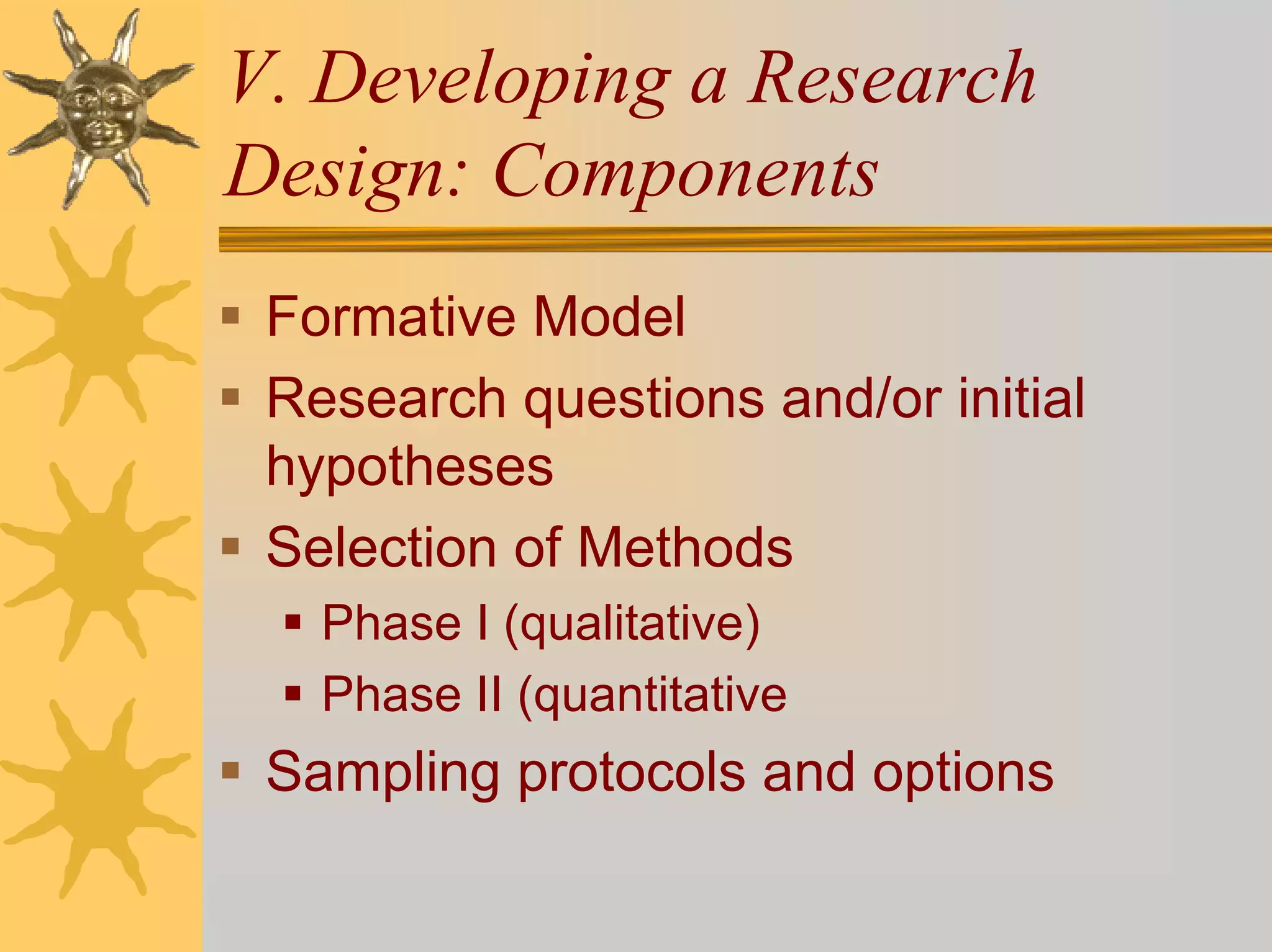 V. Developing a Research
Design: Components
 Formative Model
 Research questions and/or initial
 hypotheses
 Selection of Methods
   Phase I (qualitative)
   Phase II (quantitative
 Sampling protocols and options
 
