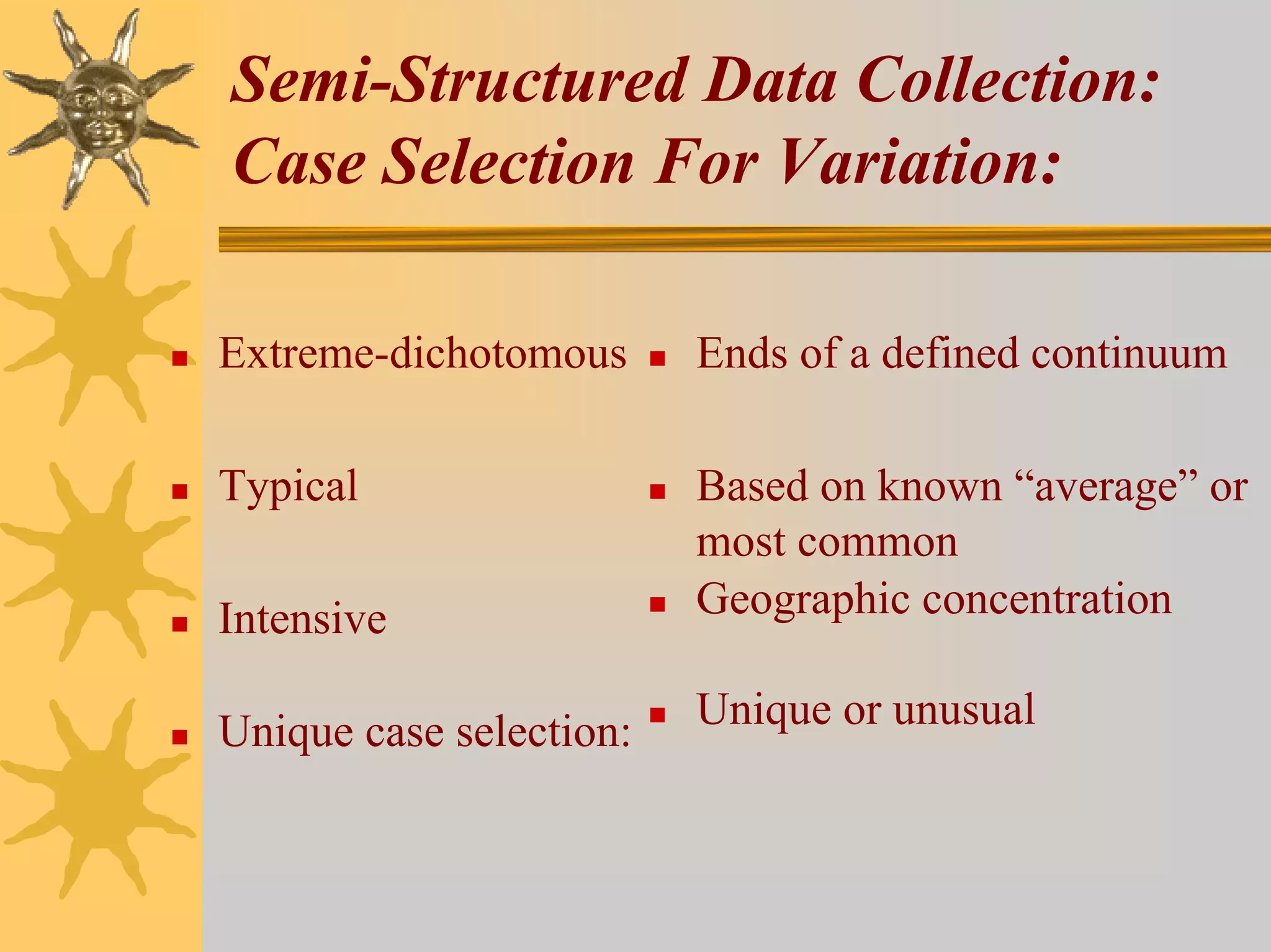 Semi-Structured Data Collection:
Case Selection For Variation:

Extreme-dichotomous      Ends of a defined continuum

Typical                  Based on known “average” or
                         most common
Intensive                Geographic concentration

Unique case selection:   Unique or unusual
 