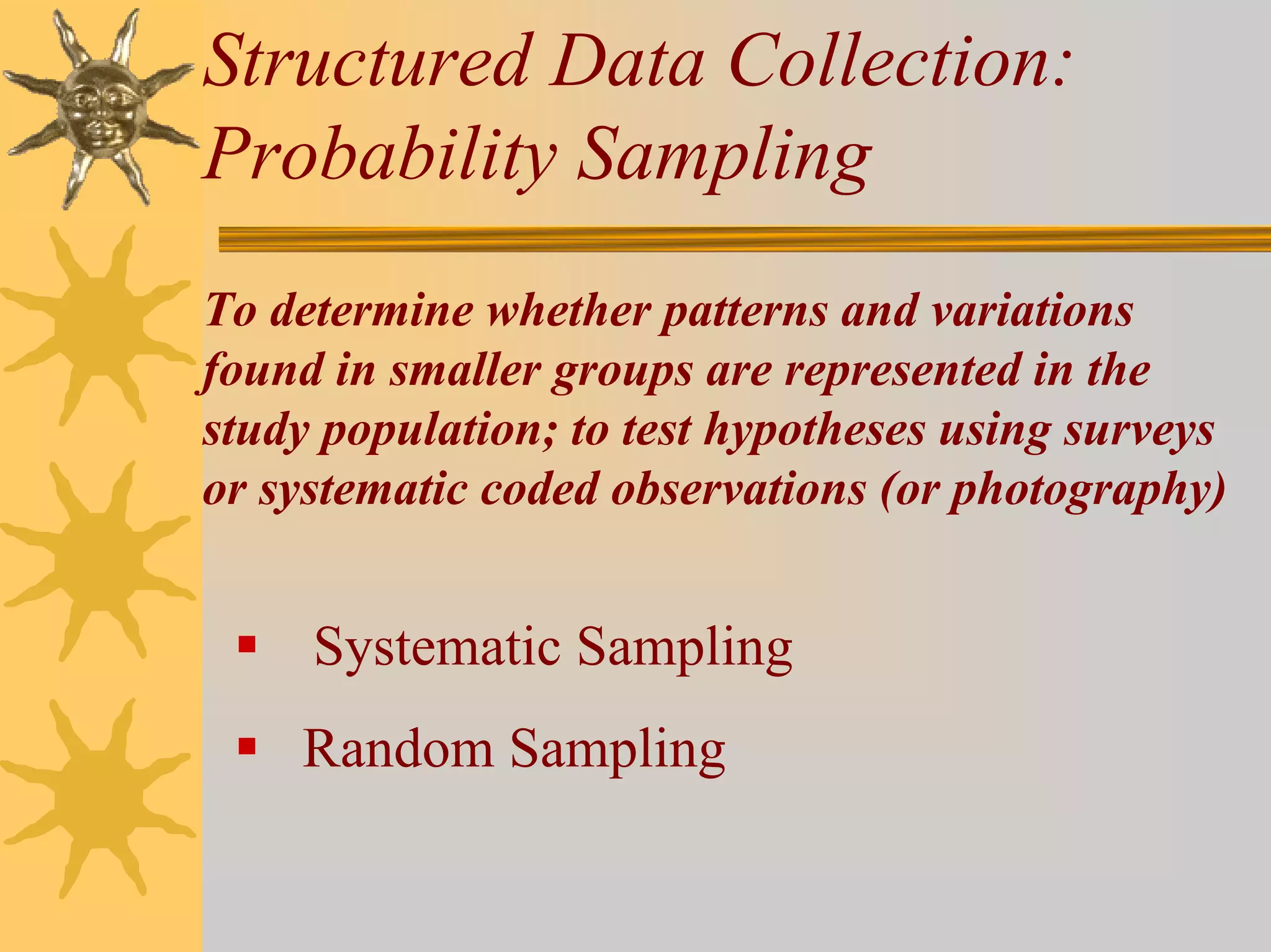 Structured Data Collection:
Probability Sampling
To determine whether patterns and variations
found in smaller groups are represented in the
study population; to test hypotheses using surveys
or systematic coded observations (or photography)


     Systematic Sampling
    Random Sampling
 