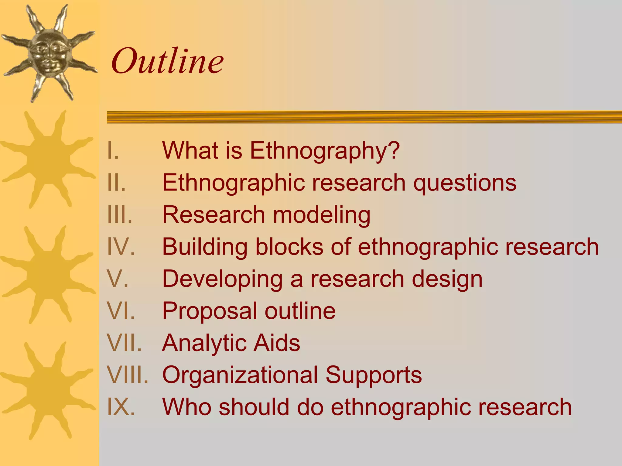 Outline

I.      What is Ethnography?
II.     Ethnographic research questions
III.    Research modeling
IV.     Building blocks of ethnographic research
V.      Developing a research design
VI.     Proposal outline
VII.    Analytic Aids
VIII.   Organizational Supports
IX.     Who should do ethnographic research
 