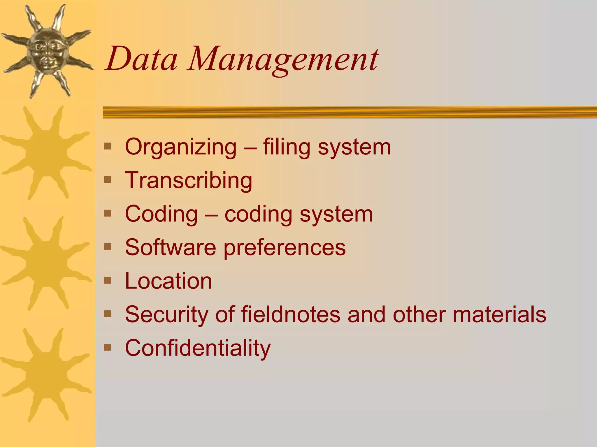 Data Management

 Organizing – filing system
 Transcribing
 Coding – coding system
 Software preferences
 Location
 Security of fieldnotes and other materials
 Confidentiality
 