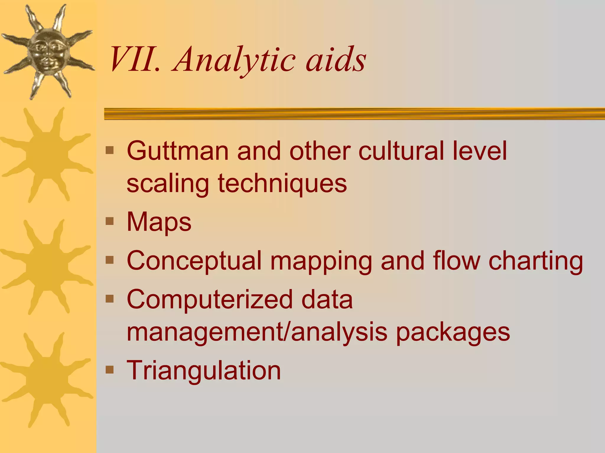 VII. Analytic aids

 Guttman and other cultural level
 scaling techniques
 Maps
 Conceptual mapping and flow charting
 Computerized data
 management/analysis packages
 Triangulation
 