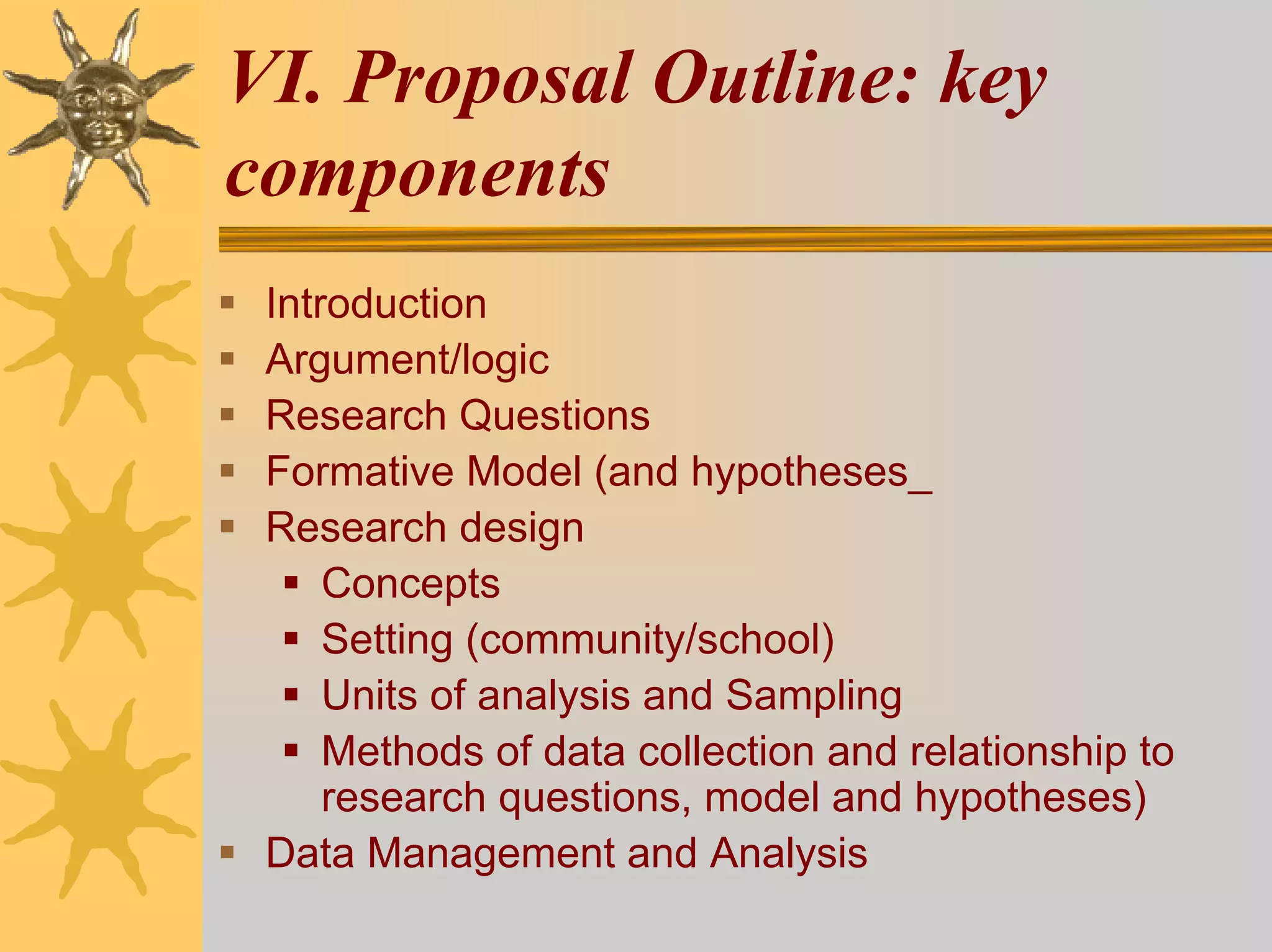 VI. Proposal Outline: key
components
 Introduction
 Argument/logic
 Research Questions
 Formative Model (and hypotheses_
 Research design
     Concepts
     Setting (community/school)
     Units of analysis and Sampling
     Methods of data collection and relationship to
     research questions, model and hypotheses)
 Data Management and Analysis
 