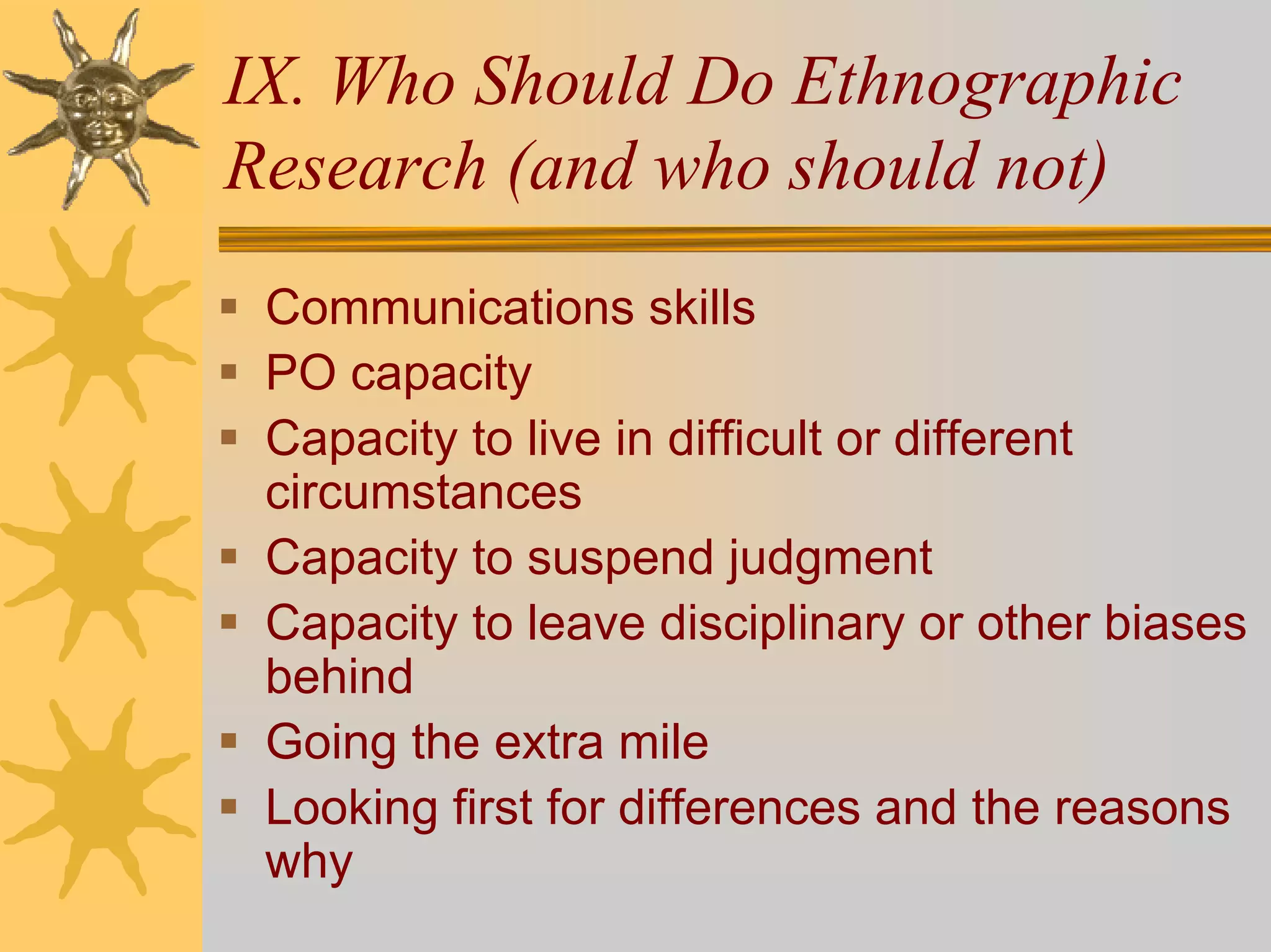 IX. Who Should Do Ethnographic
Research (and who should not)
 Communications skills
 PO capacity
 Capacity to live in difficult or different
 circumstances
 Capacity to suspend judgment
 Capacity to leave disciplinary or other biases
 behind
 Going the extra mile
 Looking first for differences and the reasons
 why
 