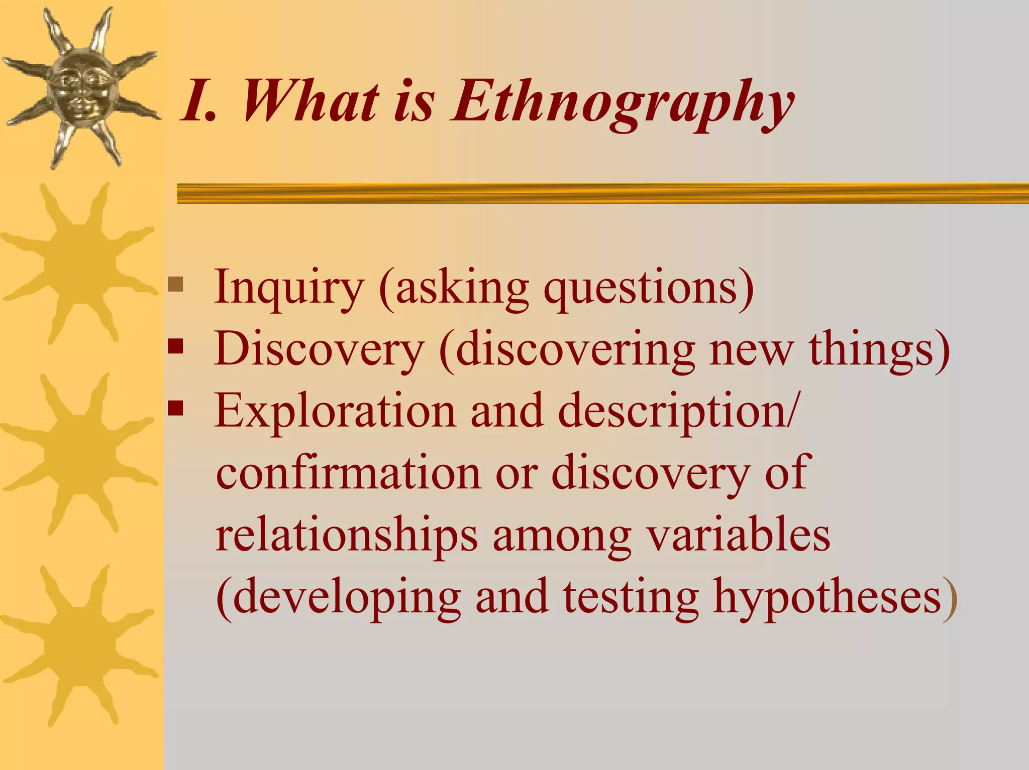 I. What is Ethnography

 Inquiry (asking questions)
 Discovery (discovering new things)
 Exploration and description/
 confirmation or discovery of
 relationships among variables
 (developing and testing hypotheses)
 