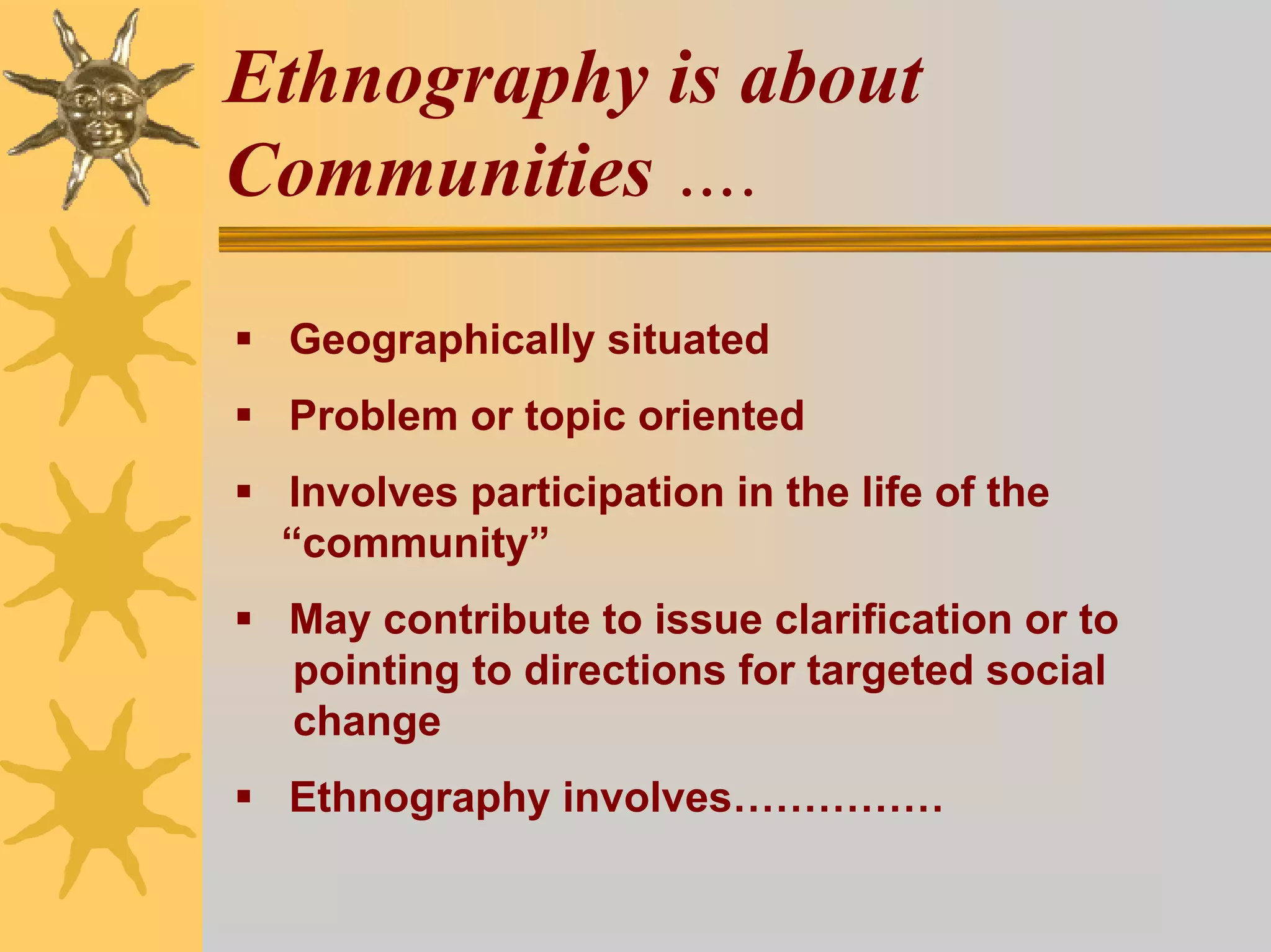 Ethnography is about
Communities ….

 Geographically situated
 Problem or topic oriented
 Involves participation in the life of the
 “community”
 May contribute to issue clarification or to
 pointing to directions for targeted social
 change
 Ethnography involves……………
 