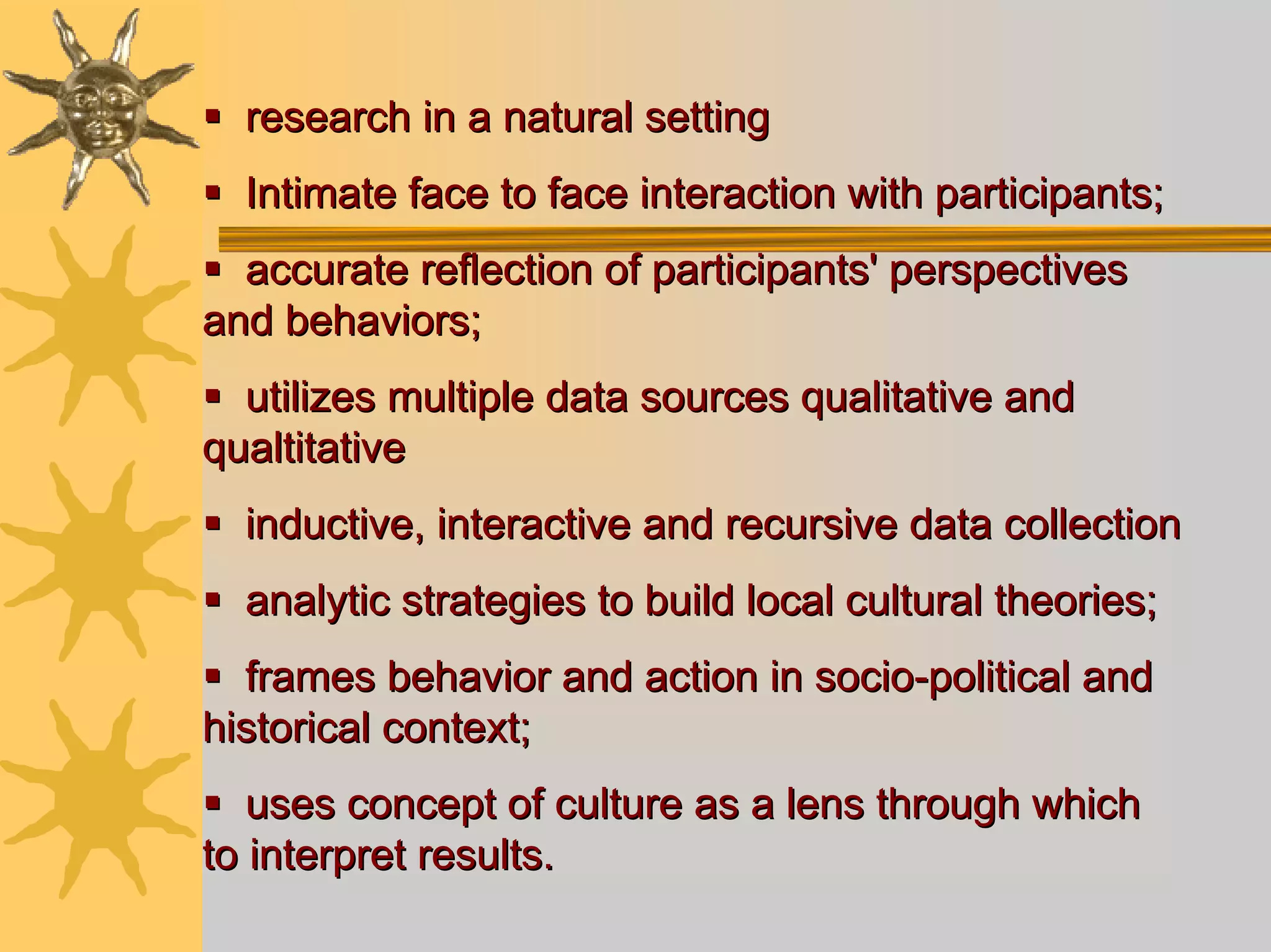research in a natural setting
  Intimate face to face interaction with participants;
  accurate reflection of participants' perspectives
and behaviors;
  utilizes multiple data sources qualitative and
qualtitative
  inductive, interactive and recursive data collection
  analytic strategies to build local cultural theories;
  frames behavior and action in socio-political and
historical context;
   uses concept of culture as a lens through which
to interpret results.
 