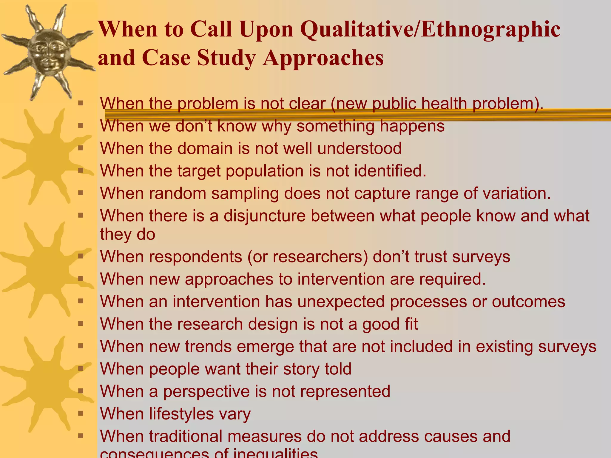 When to Call Upon Qualitative/Ethnographic
and Case Study Approaches
When the problem is not clear (new public health problem).
When we don’t know why something happens
When the domain is not well understood
When the target population is not identified.
When random sampling does not capture range of variation.
When there is a disjuncture between what people know and what
they do
When respondents (or researchers) don’t trust surveys
When new approaches to intervention are required.
When an intervention has unexpected processes or outcomes
When the research design is not a good fit
When new trends emerge that are not included in existing surveys
When people want their story told
When a perspective is not represented
When lifestyles vary
When traditional measures do not address causes and
 