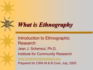 What is Ethnography

Introduction to Ethnographic
Research
Jean J. Schensul, Ph.D.
Institute for Community Research
www.incommunityresearch.org
Prepared for CIRA M & B Core, July, 2005
 