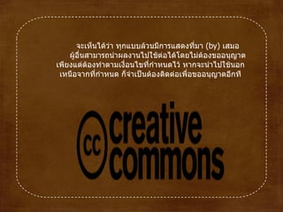 จะเห็นได้ว่า ทุกแบบล้วนมีการแสดงที่มา  ( by )  เสมอ ผู้อื่นสามารถนำผลงานไปใช้ต่อได้โดยไม่ต้องขออนุญาต เพียงแต่ต้องทำตามเงื่อนไขที่กำหนดไว้ หากจะนำไปใช้นอกเหนือจากที่กำหนด ก็จำเป็นต้องติดต่อเพื่อขออนุญาตอีกที 