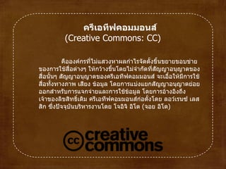 คือองค์กรที่ไม่แสวงหาผลกำไรจัดตั้งขึ้นขยายขอบข่ายของการใช้สื่อต่างๆ ให้กว้างขึ้นโดยไม่จำกัดที่สัญญาอนุญาตของสื่อนั้นๆ สัญญาอนุญาตของครีเอทีฟคอมมอนส์ จะเอื้อให้มีการใช้สื่อทั้งทางภาพ เสียง ข้อมูล โดยการแบ่งแยกสัญญาอนุญาตย่อยออกสำหรับการแจกจ่ายและการใช้ข้อมูล โดยการอ้างอิงถึงเจ้าของลิขสิทธิ์เดิม ครีเอทีฟคอมมอนส์ก่อตั้งโดยลอว์เรนซ์ เลสสิก ซึ่งปัจจุบันบริหารงานโดยโจอิจิ อิโต  ( จอย อิโต )  ครีเอทีฟคอมมอนส์  ( Creative Commons :  CC )  
