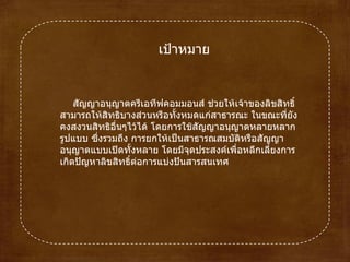 เป้าหมาย สัญญาอนุญาตครีเอทีฟคอมมอนส์ช่วยให้เจ้าของลิขสิทธิ์สามารถให้สิทธิบางส่วนหรือทั้งหมดแก่สาธารณะ ในขณะที่ยังคงสงวนสิทธิอื่นๆไว้ได้ โดยการใช้สัญญาอนุญาตหลายหลากรูปแบบ ซึ่งรวมถึง การยกให้เป็นสาธารณสมบัติหรือสัญญาอนุญาตแบบเปิดทั้งหลาย โดยมีจุดประสงค์เพื่อหลีกเลี่ยงการเกิดปัญหาลิขสิทธิ์ต่อการแบ่งปันสารสนเทศ  