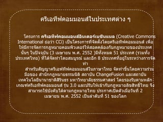 ครีเอทีฟคอมมอนส์ในประเทศต่าง ๆ โครงการ ครีเอทีฟคอมมอนส์อินเตอร์เนชันแนล  ( Creative Commons International  ย่อว่า  CCi )  เป็นโครงการที่จัดตั้งโดยครีเอทีฟคอมมอนส์ เพื่อให้มีการจัดการกฎหมายคอมพิวเตอร์ให้สอดคล้องกับกฎหมายของประเทศนั้นๆ ในปัจจุบัน  ( 3   เมษายนพ . ศ .  2552   ) มีทั้งหมด  51   ประเทศ  ( รวมทั้งประเทศไทย )  ที่ได้จัดทำโดยสมบูรณ์ และอีก  8   ประเทศที่อยู่ในระหว่างการจัดทำ สำหรับสัญญาครีเอฟทีฟคอมมอนส์ในภาษาไทย จัดทำขึ้นโดยความร่วมมือของ สำนักกฎหมายธรรมนิติ สถาบัน  ChangeFusion  และสถาบันเทคโนโลยีนานาชาติสิรินธร มหาวิทยาลัยธรรมศาสตร์  โดยรองรับตามหลักเกณฑ์ครีเอทีฟคอมมอนส์ รุ่น  3.0   และปรับให้เข้ากับกฎหมายลิขสิทธิ์ไทย จึงสามารถใช้บังคับได้ตามกฎหมายไทย ประกาศเปิดตัวเมื่อวันที่ 2   เมษายนพ . ศ .  2552  เป็นลำดับที่  51   ของโลก 