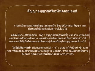 สัญญาอนุญาตครีเอทีฟคอมมอนส์ รายละเอียดของแต่ละสัญญาอนุญาตนั้น ขึ้นอยู่กับรุ่นของสัญญา และประกอบไปด้วยตัวเลือกจากสี่เงื่อนไข แสดงที่มา  ( Attribution  -  by )  :  อนุญาตให้ผู้อื่นทำซ้ำ แจกจ่าย หรือแสดงและนำเสนอชิ้นงานดังกล่าว และสร้างงานดัดแปลงจากชิ้นงานดังกล่าว ได้เฉพาะกรณีที่ผู้นั้นได้แสดงเครดิตของผู้เขียนหรือผู้ให้อนุญาตตามที่ระบุไว้ ไม่ใช้เพื่อการค้า  ( Noncommercial  -  nc )  :  อนุญาตให้ผู้อื่นทำซ้ำ แจกจ่าย หรือแสดงและนำเสนอชิ้นงานดังกล่าว และสร้างงานดัดแปลงจากชิ้นงานดังกล่าว ได้เฉพาะกรณีที่ไม่นำไปใช้ในทางการค้า 