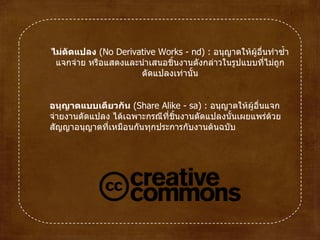 ไม่ดัดแปลง  ( No Derivative Works  -  nd )  :  อนุญาตให้ผู้อื่นทำซ้ำ แจกจ่าย หรือแสดงและนำเสนอชิ้นงานดังกล่าวในรูปแบบที่ไม่ถูกดัดแปลงเท่านั้น อนุญาตแบบเดียวกัน  ( Share Alike  -  sa )  :  อนุญาตให้ผู้อื่นแจกจ่ายงานดัดแปลง ได้เฉพาะกรณีที่ชิ้นงานดัดแปลงนั้นเผยแพร่ด้วยสัญญาอนุญาตที่เหมือนกันทุกประการกับงานต้นฉบับ 